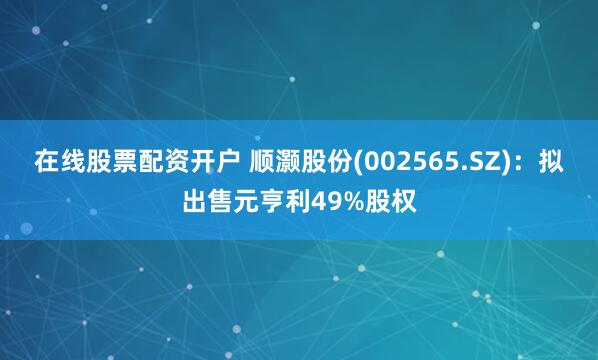 在线股票配资开户 顺灏股份(002565.SZ)：拟出售元亨利49%股权
