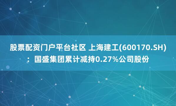 股票配资门户平台社区 上海建工(600170.SH)：国盛集团累计减持0.27%公司股份