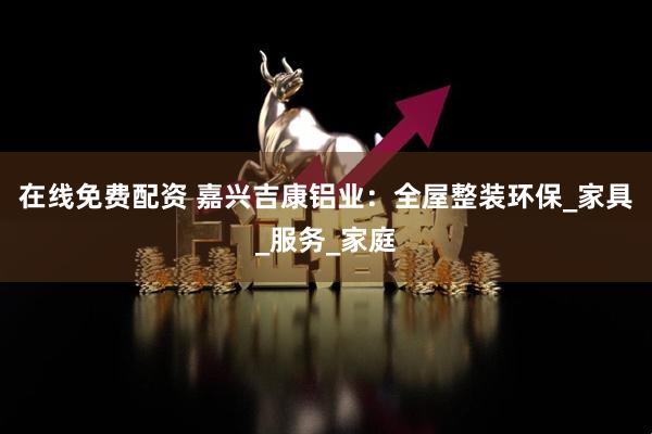 在线免费配资 嘉兴吉康铝业：全屋整装环保_家具_服务_家庭