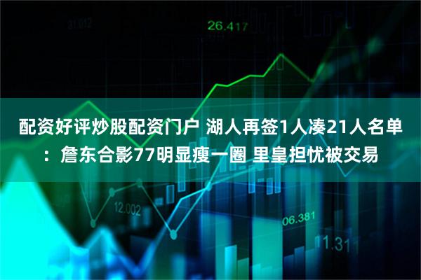 配资好评炒股配资门户 湖人再签1人凑21人名单：詹东合影77明显瘦一圈 里皇担忧被交易