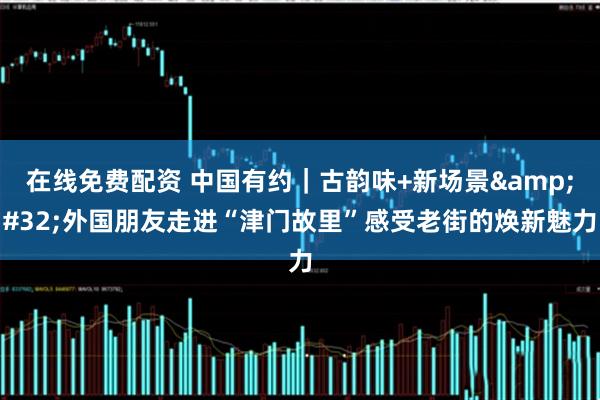 在线免费配资 中国有约｜古韵味+新场景 外国朋友走进“津门故里”感受老街的焕新魅力