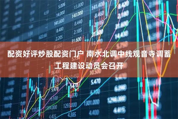 配资好评炒股配资门户 南水北调中线观音寺调蓄工程建设动员会召开