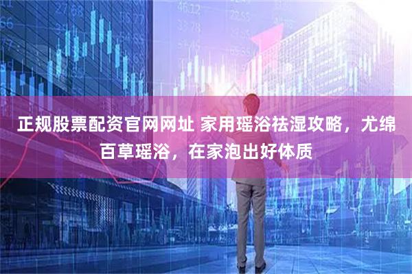 正规股票配资官网网址 家用瑶浴祛湿攻略，尤绵百草瑶浴，在家泡出好体质