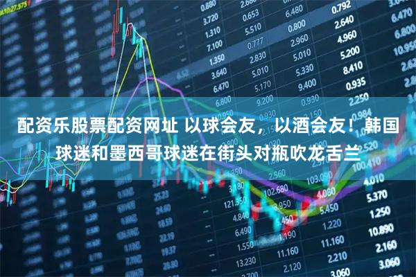 配资乐股票配资网址 以球会友，以酒会友！韩国球迷和墨西哥球迷在街头对瓶吹龙舌兰
