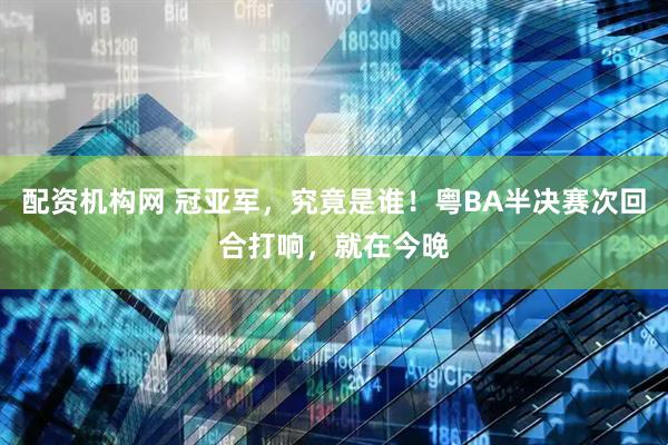 配资机构网 冠亚军，究竟是谁！粤BA半决赛次回合打响，就在今晚