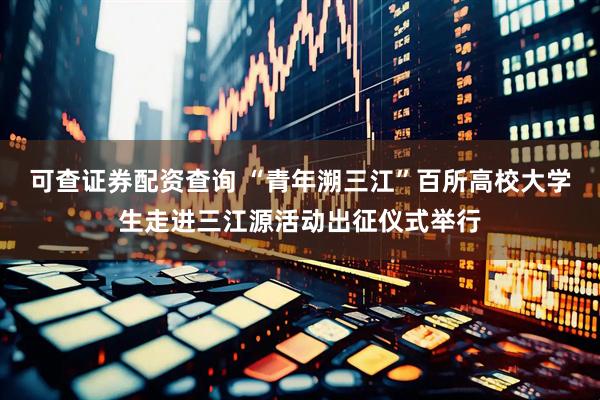 可查证券配资查询 “青年溯三江”百所高校大学生走进三江源活动出征仪式举行